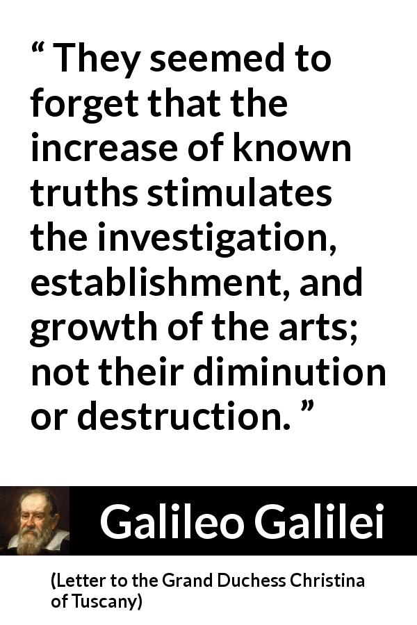 Galileo Galilei quote about truth from Letter to the Grand Duchess Christina of Tuscany - They seemed to forget that the increase of known truths stimulates the investigation, establishment, and growth of the arts; not their diminution or destruction.