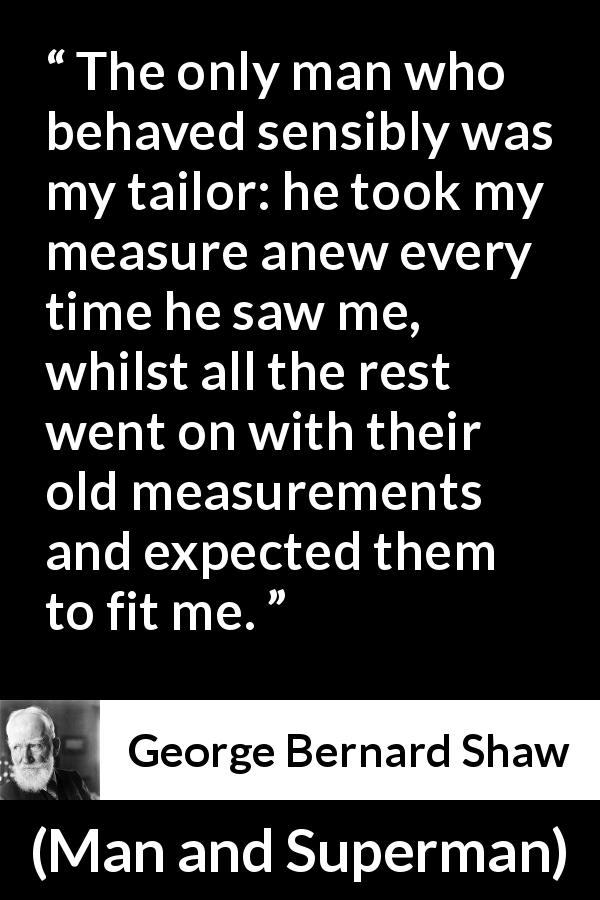 George Bernard Shaw quote about change from Man and Superman - The only man who behaved sensibly was my tailor: he took my measure anew every time he saw me, whilst all the rest went on with their old measurements and expected them to fit me.
