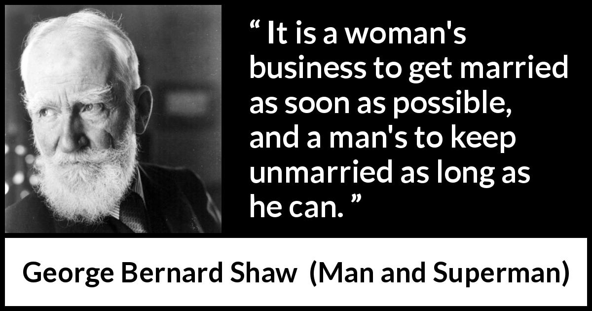 George Bernard Shaw quote about men from Man and Superman - It is a woman's business to get married as soon as possible, and a man's to keep unmarried as long as he can.