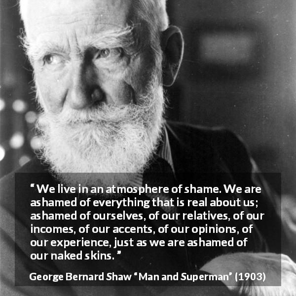 George Bernard Shaw quote about shame from Man and Superman - We live in an atmosphere of shame. We are ashamed of everything that is real about us; ashamed of ourselves, of our relatives, of our incomes, of our accents, of our opinions, of our experience, just as we are ashamed of our naked skins.