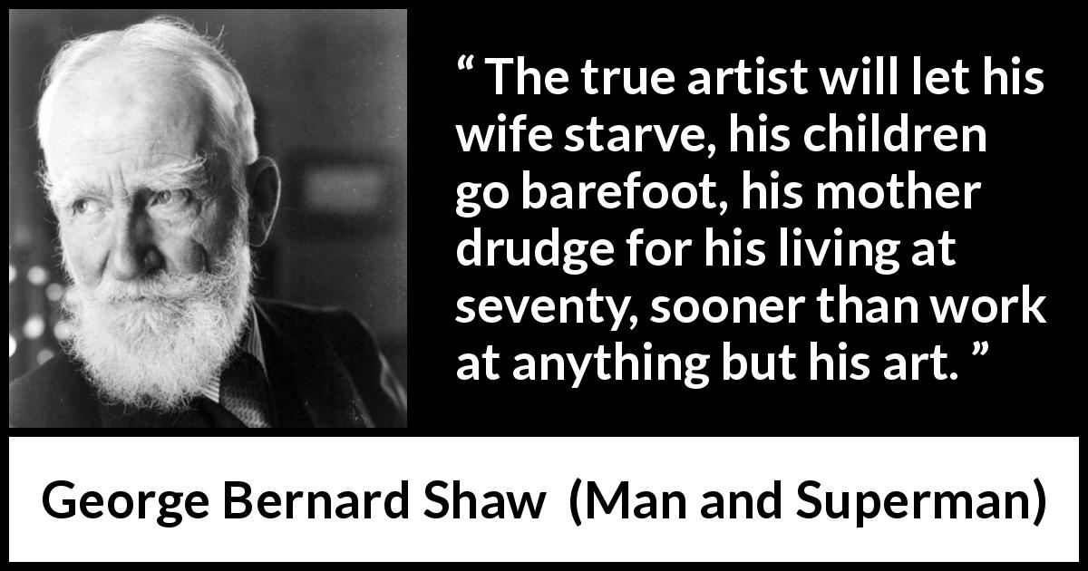 George Bernard Shaw quote about work from Man and Superman - The true artist will let his wife starve, his children go barefoot, his mother drudge for his living at seventy, sooner than work at anything but his art.