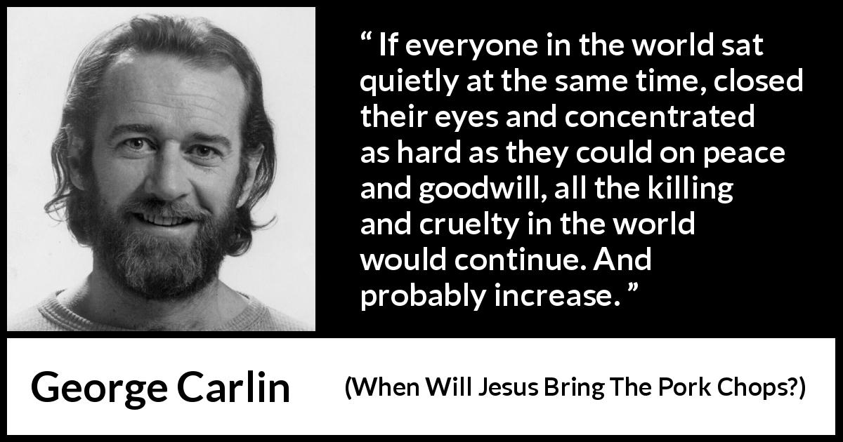 George Carlin quote about killing from When Will Jesus Bring The Pork Chops? - If everyone in the world sat quietly at the same time, closed their eyes and concentrated as hard as they could on peace and goodwill, all the killing and cruelty in the world would continue. And probably increase.