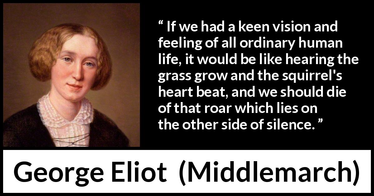 George Eliot quote about life from Middlemarch - If we had a keen vision and feeling of all ordinary human life, it would be like hearing the grass grow and the squirrel's heart beat, and we should die of that roar which lies on the other side of silence.