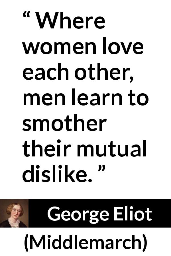 George Eliot quote about love from Middlemarch - Where women love each other, men learn to smother their mutual dislike.