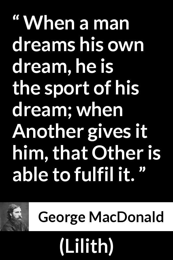 George MacDonald quote about dream from Lilith - When a man dreams his own dream, he is the sport of his dream; when Another gives it him, that Other is able to fulfil it.
