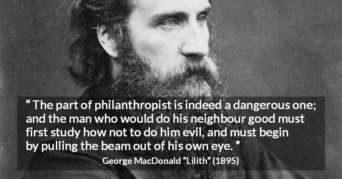 George MacDonald quote about evil from Lilith - The part of philanthropist is indeed a dangerous one; and the man who would do his neighbour good must first study how not to do him evil, and must begin by pulling the beam out of his own eye.