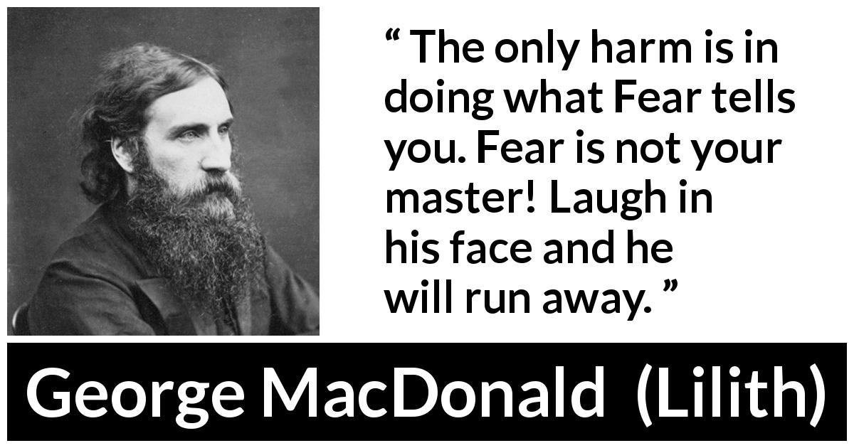 George MacDonald quote about fear from Lilith - The only harm is in doing what Fear tells you. Fear is not your master! Laugh in his face and he will run away.