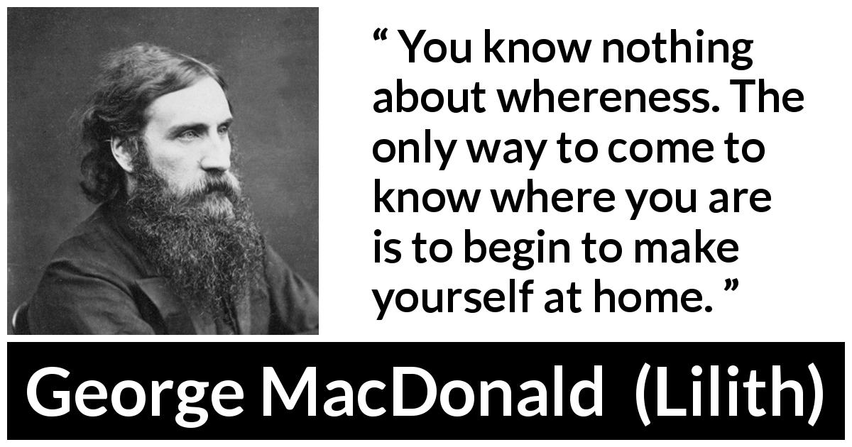George MacDonald quote about home from Lilith - You know nothing about whereness. The only way to come to know where you are is to begin to make yourself at home.