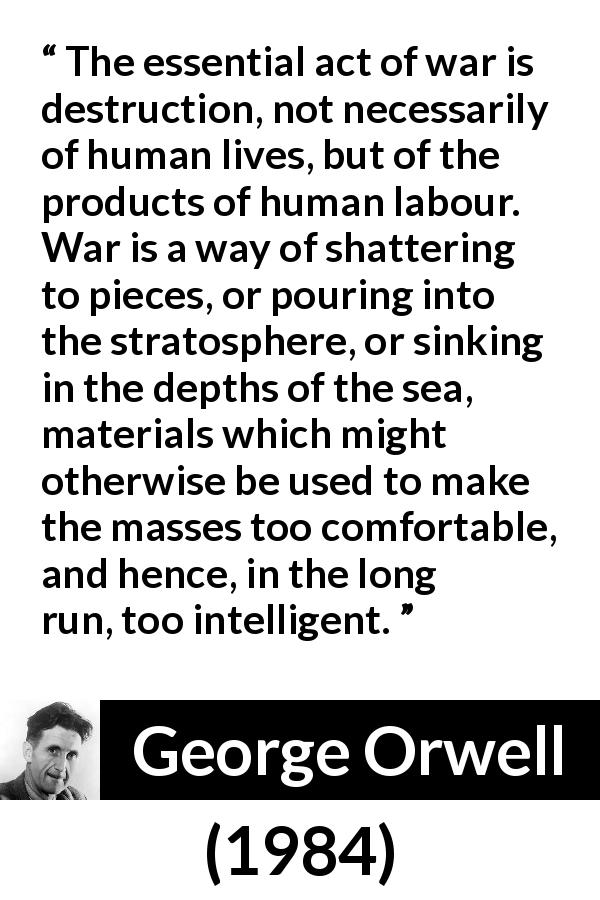 George Orwell quote about comfort from 1984 - The essential act of war is destruction, not necessarily of human lives, but of the products of human labour. War is a way of shattering to pieces, or pouring into the stratosphere, or sinking in the depths of the sea, materials which might otherwise be used to make the masses too comfortable, and hence, in the long run, too intelligent.