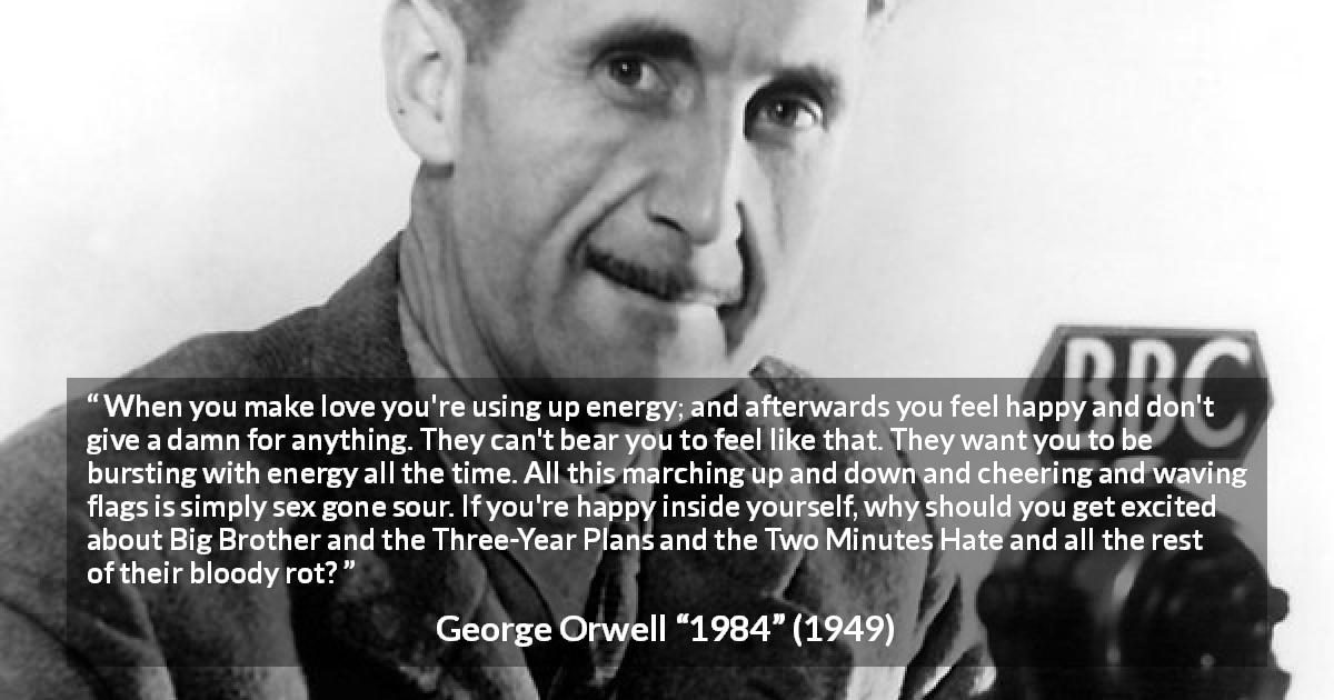 George Orwell quote about happiness from 1984 - When you make love you're using up energy; and afterwards you feel happy and don't give a damn for anything. They can't bear you to feel like that. They want you to be bursting with energy all the time. All this marching up and down and cheering and waving flags is simply sex gone sour. If you're happy inside yourself, why should you get excited about Big Brother and the Three-Year Plans and the Two Minutes Hate and all the rest of their bloody rot?