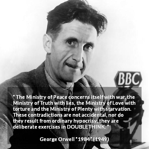 George Orwell quote about hypocrisy from 1984 - The Ministry of Peace concerns itself with war, the Ministry of Truth with lies, the Ministry of Love with torture and the Ministry of Plenty with starvation. These contradictions are not accidental, nor do they result from ordinary hypocrisy; they are deliberate exercises in DOUBLETHINK.