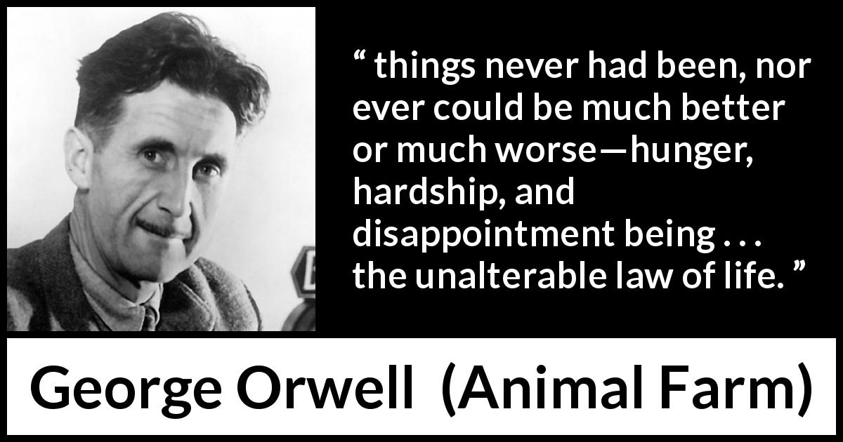 George Orwell quote about life from Animal Farm - things never had been, nor ever could be much better or much worse—hunger, hardship, and disappointment being . . . the unalterable law of life.