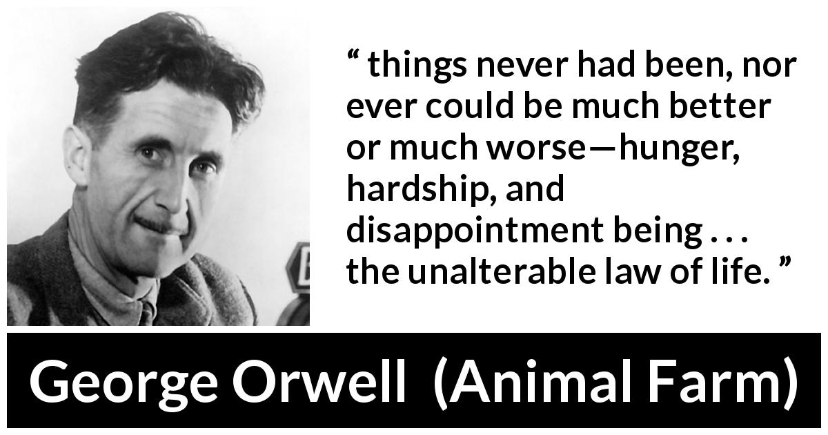 George Orwell quote about life from Animal Farm - things never had been, nor ever could be much better or much worse—hunger, hardship, and disappointment being . . . the unalterable law of life.