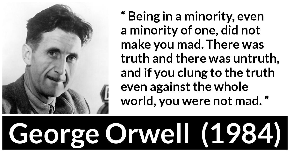 George Orwell quote about madness from 1984 - Being in a minority, even a minority of one, did not make you mad. There was truth and there was untruth, and if you clung to the truth even against the whole world, you were not mad.