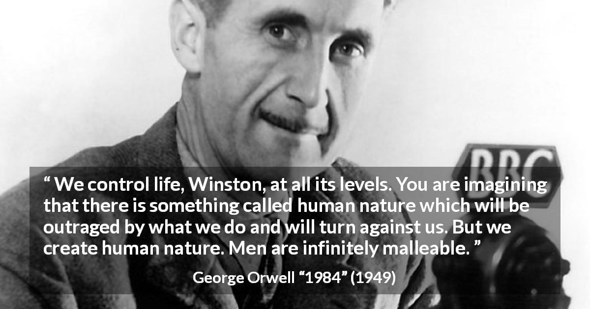 George Orwell quote about men from 1984 - We control life, Winston, at all its levels. You are imagining that there is something called human nature which will be outraged by what we do and will turn against us. But we create human nature. Men are infinitely malleable.