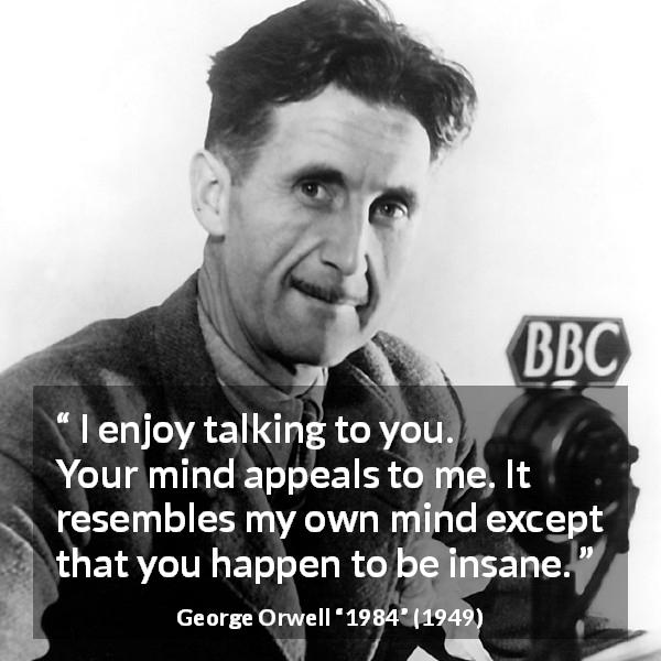 George Orwell quote about mind from 1984 - I enjoy talking to you. Your mind appeals to me. It resembles my own mind except that you happen to be insane.