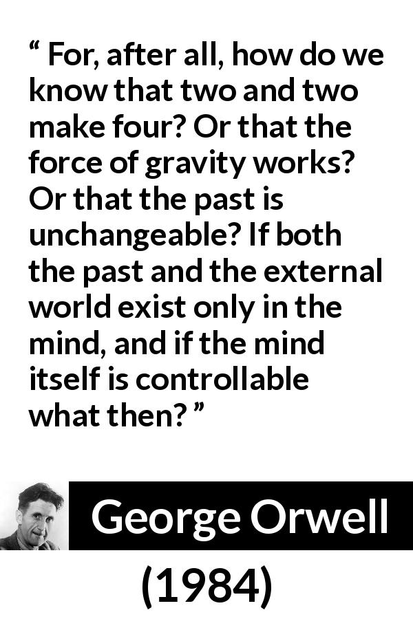George Orwell quote about mind from 1984 - For, after all, how do we know that two and two make four? Or that the force of gravity works? Or that the past is unchangeable? If both the past and the external world exist only in the mind, and if the mind itself is controllable what then?