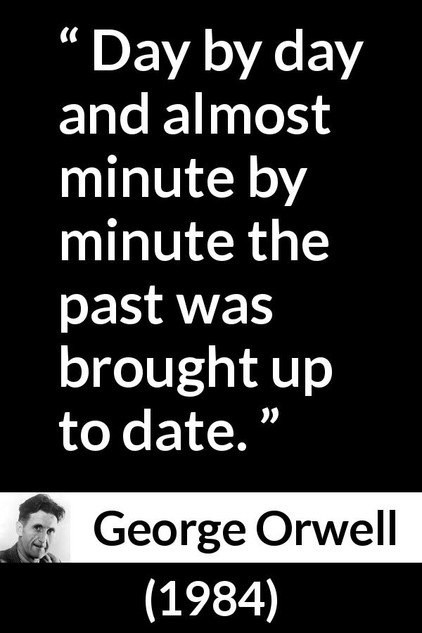 George Orwell quote about past from 1984 - Day by day and almost minute by minute the past was brought up to date.