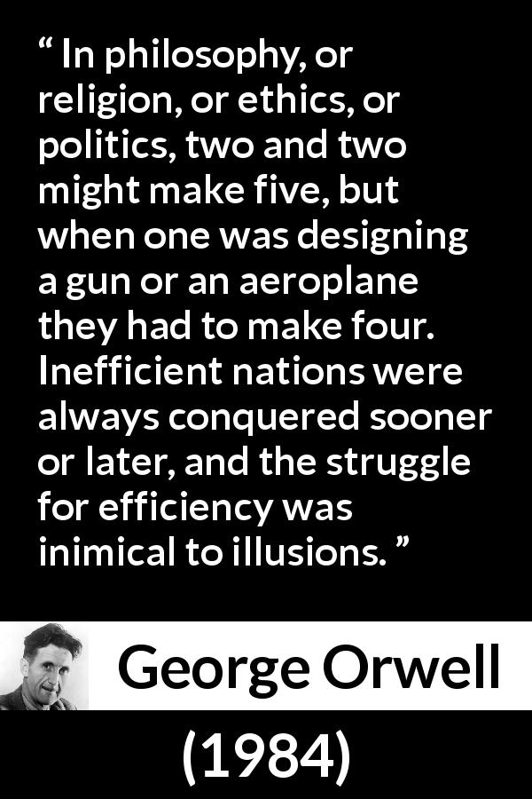 George Orwell quote about philosophy from 1984 - In philosophy, or religion, or ethics, or politics, two and two might make five, but when one was designing a gun or an aeroplane they had to make four. Inefficient nations were always conquered sooner or later, and the struggle for efficiency was inimical to illusions.