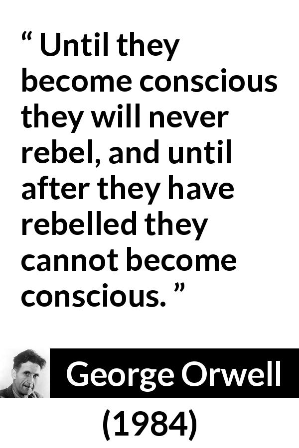 George Orwell quote about politics from 1984 - Until they become conscious they will never rebel, and until after they have rebelled they cannot become conscious.