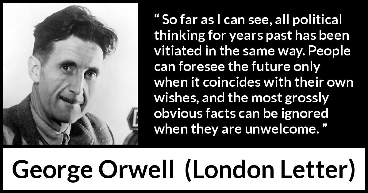George Orwell quote about politics from London Letter - So far as I can see, all political thinking for years past has been vitiated in the same way. People can foresee the future only when it coincides with their own wishes, and the most grossly obvious facts can be ignored when they are unwelcome.