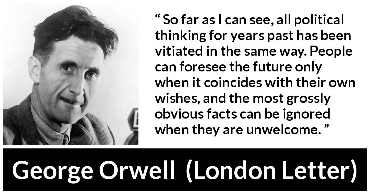 George Orwell quote about politics from London Letter - So far as I can see, all political thinking for years past has been vitiated in the same way. People can foresee the future only when it coincides with their own wishes, and the most grossly obvious facts can be ignored when they are unwelcome.