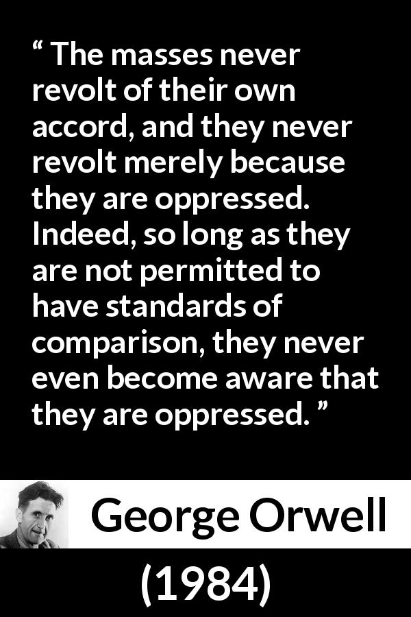 George Orwell quote about revolt from 1984 - The masses never revolt of their own accord, and they never revolt merely because they are oppressed. Indeed, so long as they are not permitted to have standards of comparison, they never even become aware that they are oppressed.