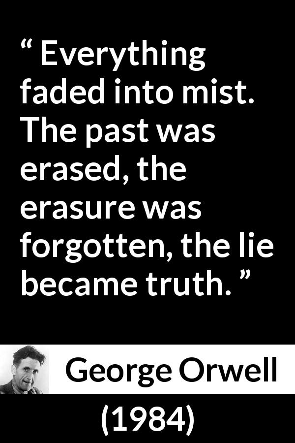 George Orwell quote about truth from 1984 - Everything faded into mist. The past was erased, the erasure was forgotten, the lie became truth.