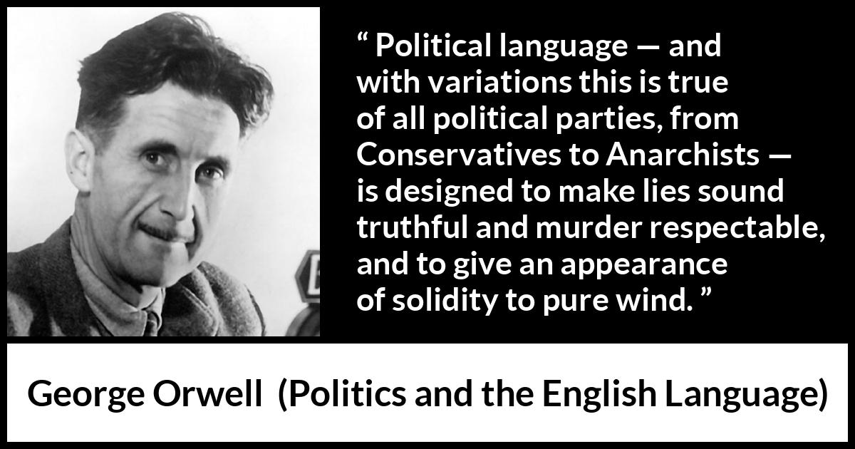 George Orwell quote about truth from Politics and the English Language - Political language — and with variations this is true of all political parties, from Conservatives to Anarchists — is designed to make lies sound truthful and murder respectable, and to give an appearance of solidity to pure wind.