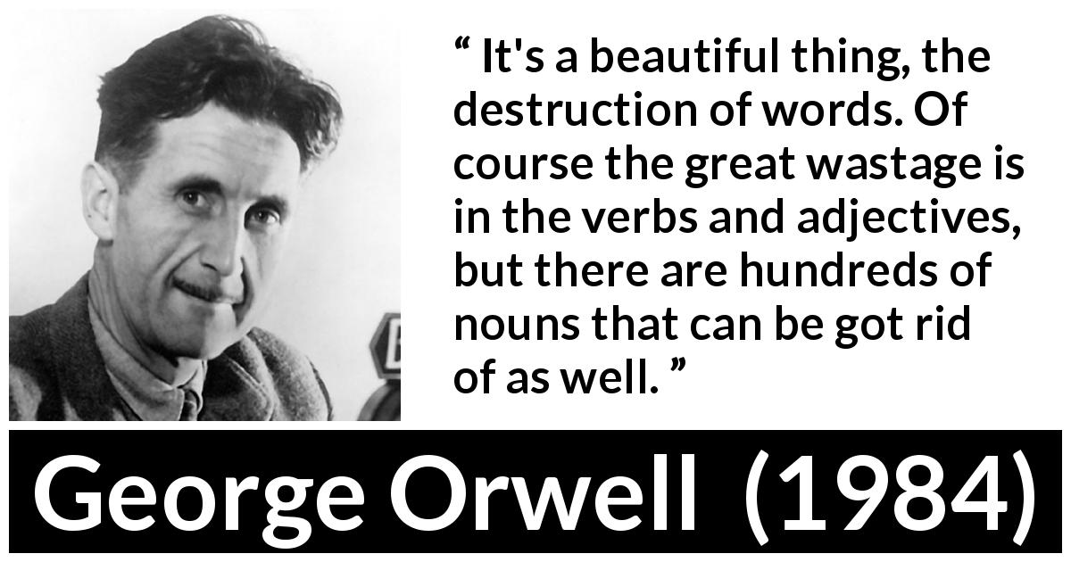 George Orwell quote about words from 1984 - It's a beautiful thing, the destruction of words. Of course the great wastage is in the verbs and adjectives, but there are hundreds of nouns that can be got rid of as well.