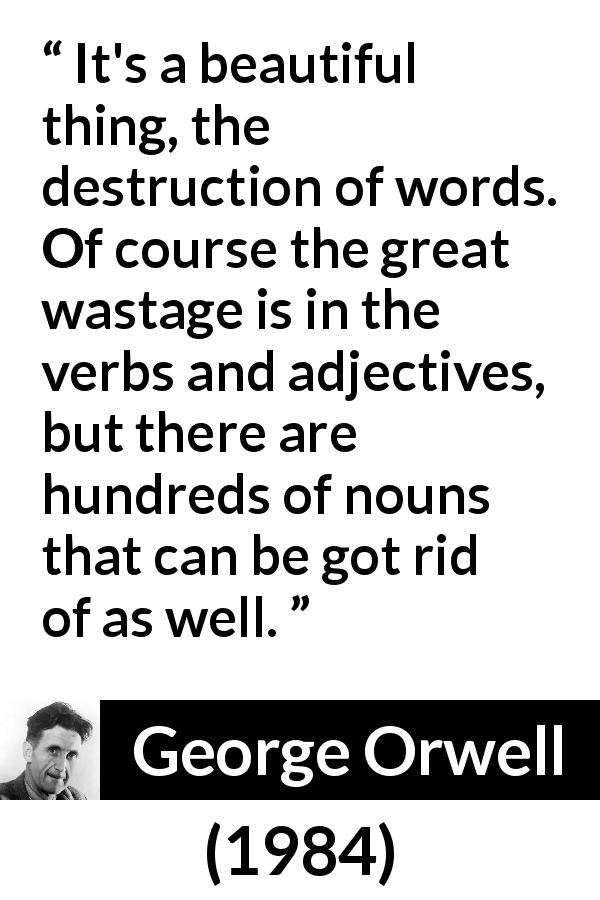 George Orwell quote about words from 1984 - It's a beautiful thing, the destruction of words. Of course the great wastage is in the verbs and adjectives, but there are hundreds of nouns that can be got rid of as well.