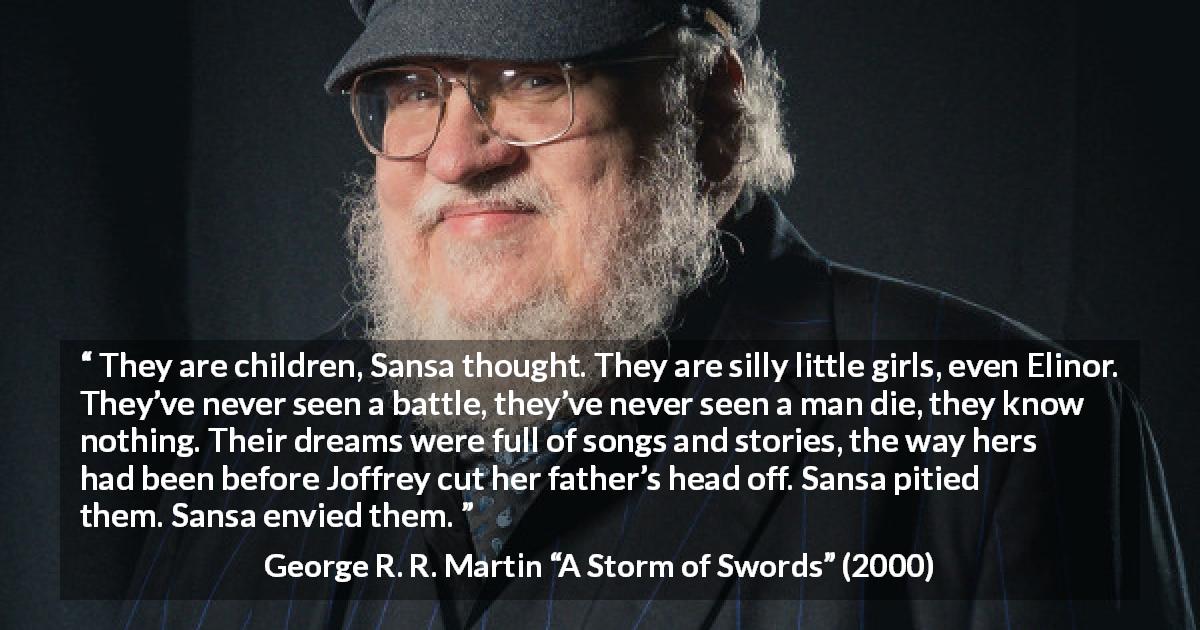 George R. R. Martin quote about children from A Storm of Swords - They are children, Sansa thought. They are silly little girls, even Elinor. They’ve never seen a battle, they’ve never seen a man die, they know nothing. Their dreams were full of songs and stories, the way hers had been before Joffrey cut her father’s head off. Sansa pitied them. Sansa envied them.