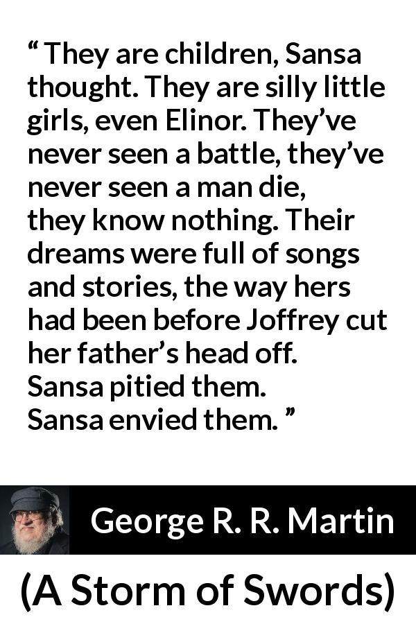 George R. R. Martin quote about children from A Storm of Swords - They are children, Sansa thought. They are silly little girls, even Elinor. They’ve never seen a battle, they’ve never seen a man die, they know nothing. Their dreams were full of songs and stories, the way hers had been before Joffrey cut her father’s head off. Sansa pitied them. Sansa envied them.