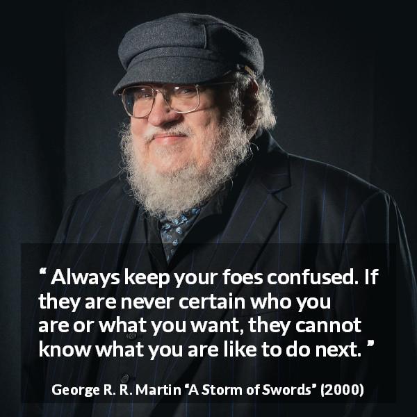 George R. R. Martin quote about confusion from A Storm of Swords - Always keep your foes confused. If they are never certain who you are or what you want, they cannot know what you are like to do next.