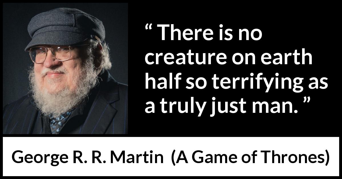 George R. R. Martin quote about fear from A Game of Thrones - There is no creature on earth half so terrifying as a truly just man.