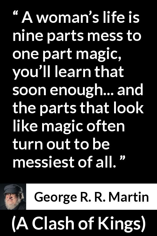 George R. R. Martin quote about life from A Clash of Kings - A woman’s life is nine parts mess to one part magic, you’ll learn that soon enough... and the parts that look like magic often turn out to be messiest of all.