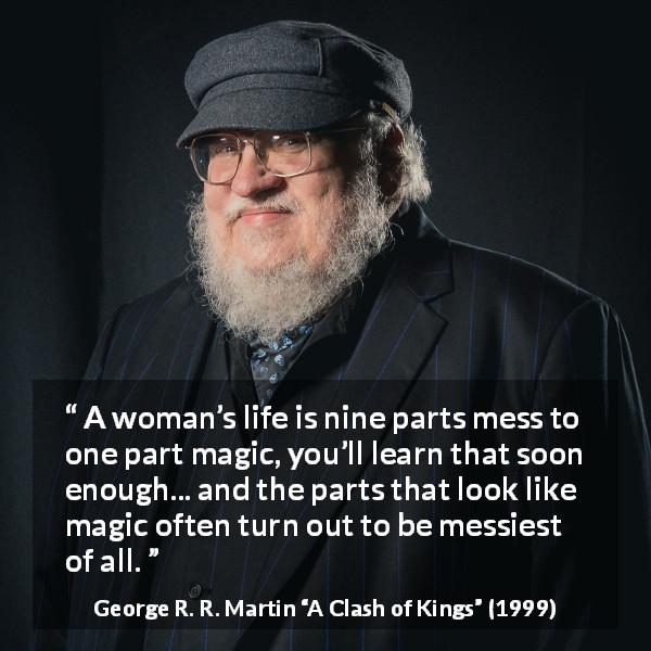 George R. R. Martin quote about life from A Clash of Kings - A woman’s life is nine parts mess to one part magic, you’ll learn that soon enough... and the parts that look like magic often turn out to be messiest of all.