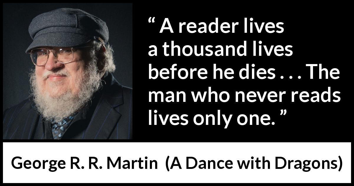 George R. R. Martin quote about life from A Dance with Dragons - A reader lives a thousand lives before he dies . . . The man who never reads lives only one.