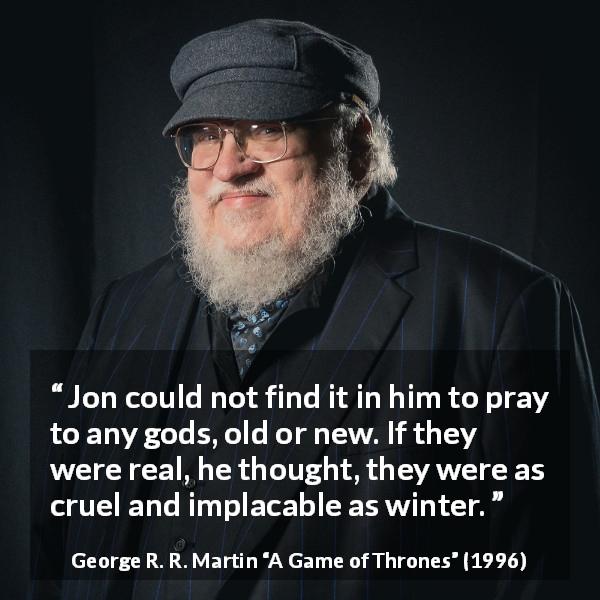 George R. R. Martin quote about winter from A Game of Thrones - Jon could not find it in him to pray to any gods, old or new. If they were real, he thought, they were as cruel and implacable as winter.