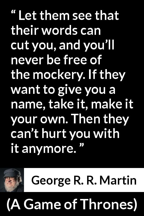 George R. R. Martin quote about words from A Game of Thrones - Let them see that their words can cut you, and you’ll never be free of the mockery. If they want to give you a name, take it, make it your own. Then they can’t hurt you with it anymore.