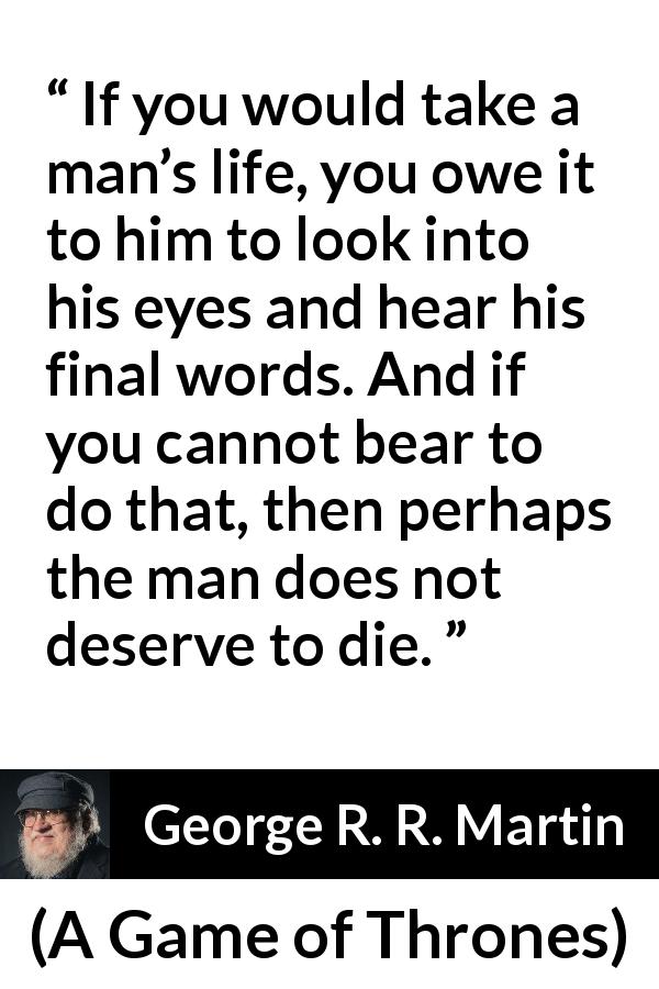 George R. R. Martin quote about words from A Game of Thrones - If you would take a man’s life, you owe it to him to look into his eyes and hear his final words. And if you cannot bear to do that, then perhaps the man does not deserve to die.