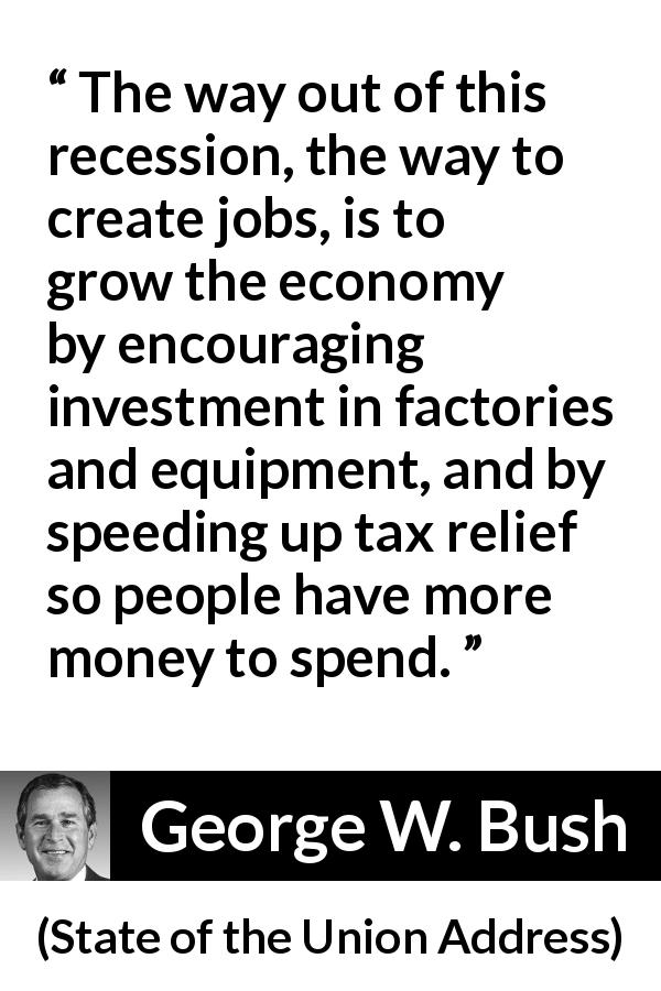 George W. Bush quote about economy from State of the Union Address - The way out of this recession, the way to create jobs, is to grow the economy by encouraging investment in factories and equipment, and by speeding up tax relief so people have more money to spend.