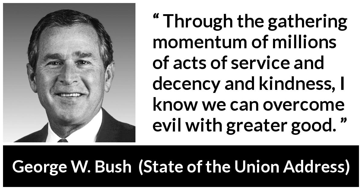 George W. Bush quote about evil from State of the Union Address - Through the gathering momentum of millions of acts of service and decency and kindness, I know we can overcome evil with greater good.