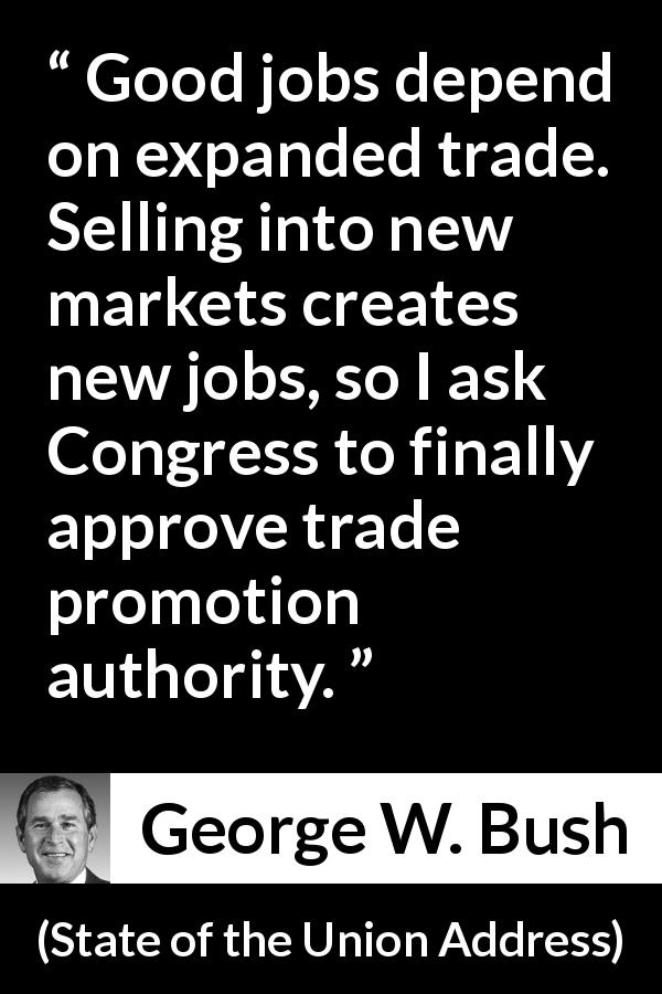 George W. Bush quote about job from State of the Union Address - Good jobs depend on expanded trade. Selling into new markets creates new jobs, so I ask Congress to finally approve trade promotion authority.