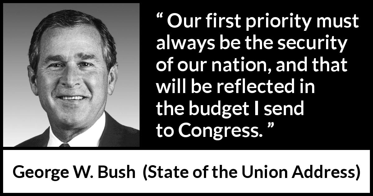 George W. Bush quote about nation from State of the Union Address - Our first priority must always be the security of our nation, and that will be reflected in the budget I send to Congress.