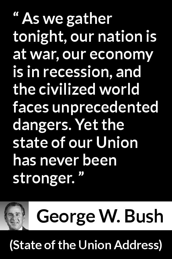 George W. Bush quote about strength from State of the Union Address - As we gather tonight, our nation is at war, our economy is in recession, and the civilized world faces unprecedented dangers. Yet the state of our Union has never been stronger.