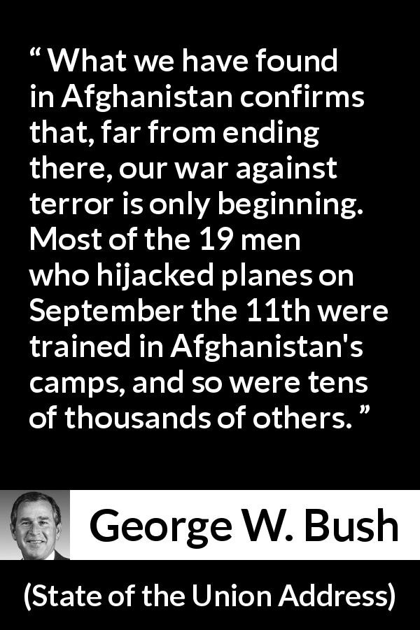 George W. Bush quote about war from State of the Union Address - What we have found in Afghanistan confirms that, far from ending there, our war against terror is only beginning. Most of the 19 men who hijacked planes on September the 11th were trained in Afghanistan's camps, and so were tens of thousands of others.