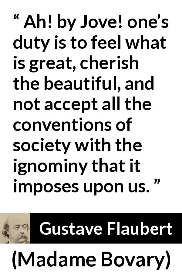 Gustave Flaubert quote about beauty from Madame Bovary - Ah! by Jove! one’s duty is to feel what is great, cherish the beautiful, and not accept all the conventions of society with the ignominy that it imposes upon us.