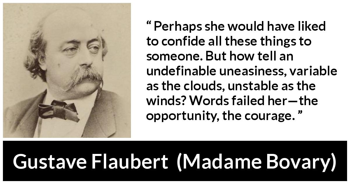 Gustave Flaubert quote about courage from Madame Bovary - Perhaps she would have liked to confide all these things to someone. But how tell an undefinable uneasiness, variable as the clouds, unstable as the winds? Words failed her—the opportunity, the courage.