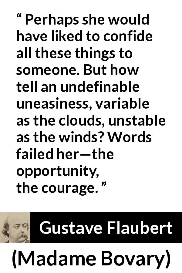Gustave Flaubert quote about courage from Madame Bovary - Perhaps she would have liked to confide all these things to someone. But how tell an undefinable uneasiness, variable as the clouds, unstable as the winds? Words failed her—the opportunity, the courage.
